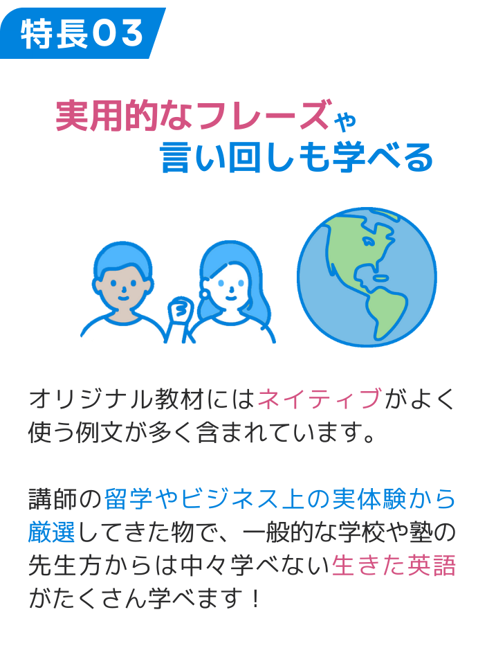 特長03 実用的なフレーズや言い回しも学べる オリジナル教材にはネイティブがよく使う例文が多く含まれています。 講師の留学やビジネス上の実体験から厳選してきた物で、一般的な学校や塾の先生方からは中々学べない生きた英語がたくさん学べます！