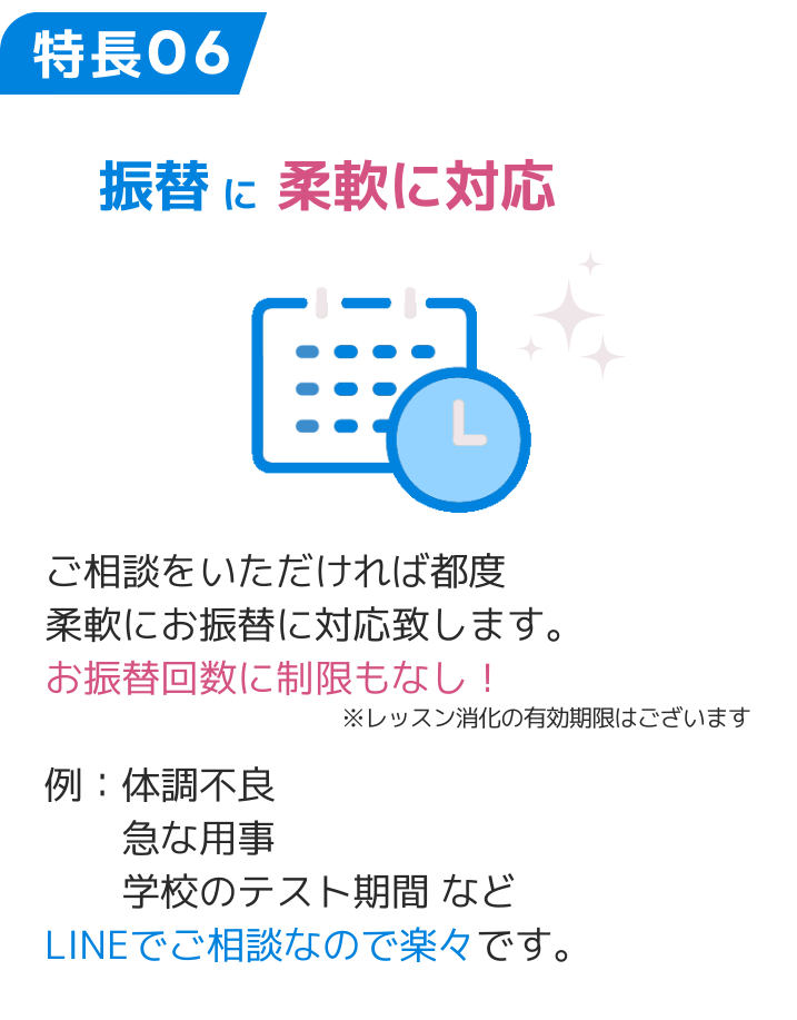 特長06 振替に柔軟に対応 ご相談をいただければ都度 柔軟にお振替に対応致します。 お振替回数に制限もなし！ 例：体調不良 　　急な用事 　　学校のテスト期間 など LINEでご相談なので楽々です。