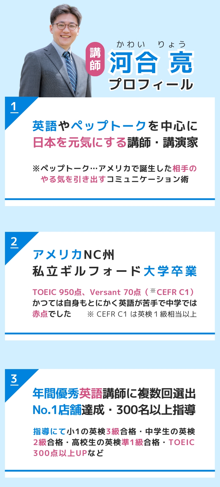 講師　河合亮（かわいりょう）プロフィール　
 1.英語やペップトークを中心に 日本を元気にする講師・講演家 ※ペップトーク…アメリカで誕生した相手のやる気 　　　　　　　　を引き出すコミュニケーション術 2.アメリカNC州 私立ギルフォード大学卒業 TOEIC 950点、Versant 70点（CEFR C1） CEFR C1は英検1級相当以上。 かつては自身もとにかく英語が苦手で中学では赤点でした 3.年間優秀英語講師に複数回選出 No.1店舗達成・300名以上指導 指導にて小1で英検3級合格・中学生で英検2級合格・高校生で英検準1級合格・TOEICで300点以上UPなど