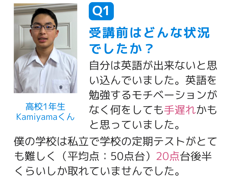 Q1受講前はどんな状況でしたか？ 自分は英語が出来ないと思い込んでいました。英語を勉強するモチベーションがなく何をしても手遅れかもと思っていました。 僕の学校は私立で学校の定期テストがとても難しく（平均点：50点台）20点台後半くらいしか取れていませんでした。