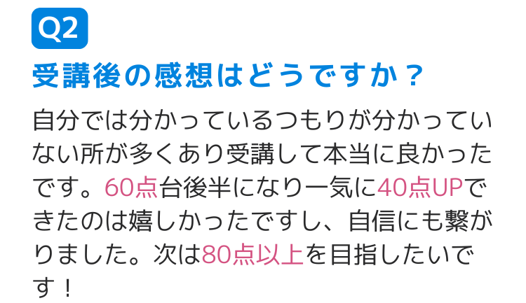 Q2受講後の感想はどうですか？ 自分では分かっているつもりが分かっていない所が多くあり受講して本当に良かったです。60点台後半になり一気に40点UPできたのは嬉しかったですし、自信にも繋がりました。次は80点以上を目指したいです！