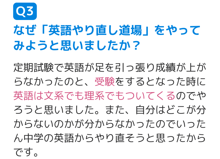 Q3なぜ「英語やり直し道場」をやってみようと思いましたか？ 定期試験で英語が足を引っ張り成績が上がらなかったのと、受験をするとなった時に英語は文系でも理系でもついてくるのでやろうと思いました。また、自分はどこが分からないのかが分からなかったのでいったん中学の英語からやり直そうと思ったからです。