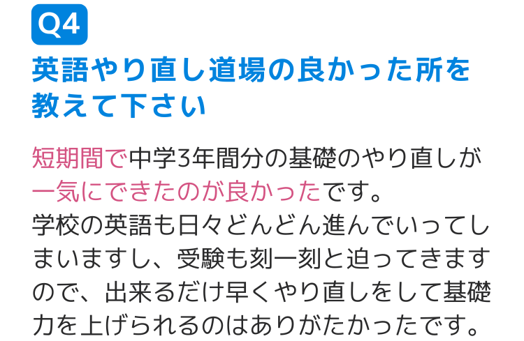 Q4英語やり直し道場の良かった所を教えて下さい 短期間で中学3年間分の基礎のやり直しが一気にできたのが良かったです。 学校の英語も日々どんどん進んでいってしまいますし、受験も刻一刻と迫ってきますので、出来るだけ早くやり直しをして基礎力を上げられるのはありがたかったです。