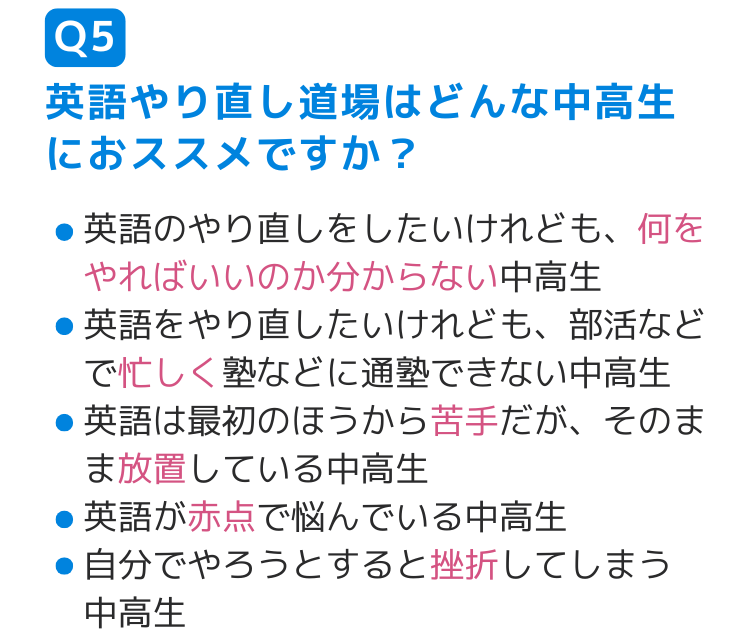 Q5英語やり直し道場はどんな中高生におススメですか？ 英語のやり直しをしたいけれども、何をやればいいのか分からない中高生 英語をやり直したいけれども、部活などで忙しく塾などに通塾できない中高生 英語は最初のほうから苦手だが、そのまま放置している中高生 英語が赤点で悩んでいる中高生 自分でやろうとすると挫折してしまう 中高生