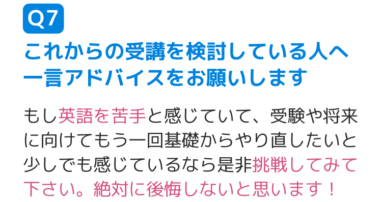 Q7これからの受講を検討している人へ一言アドバイスをお願いします もし英語を苦手と感じていて、受験や将来に向けてもう一回基礎からやり直したいと少しでも感じているなら是非挑戦してみて下さい。絶対に後悔しないと思います！